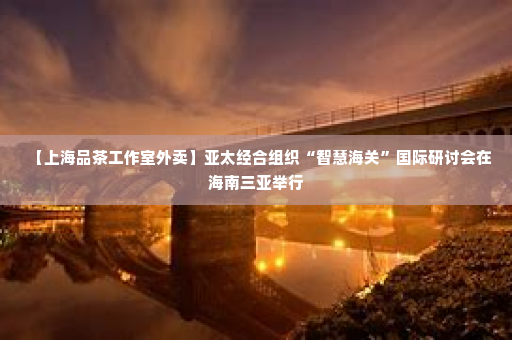 【上海品茶工作室外卖】亚太经合组织“智慧海关”国际研讨会在海南三亚举行