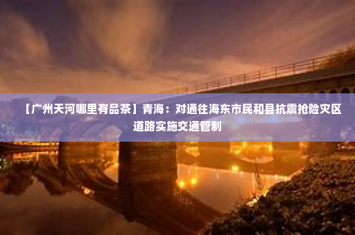 【广州天河哪里有品茶	】青海：对通往海东市民和县抗震抢险灾区道路实施交通管制