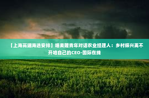 【上海高端海选安排】喀麦隆青年对话农业经理人：乡村振兴离不开咱自己的CEO-国际在线