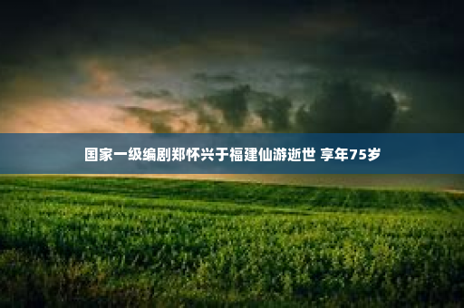 国家一级编剧郑怀兴于福建仙游逝世 享年75岁