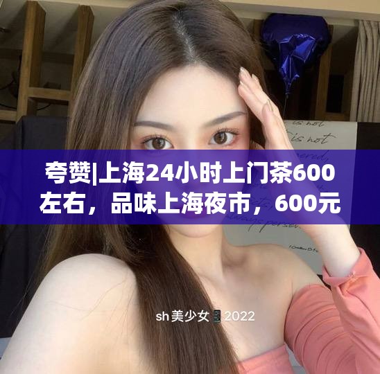 夸赞|上海24小时上门茶600左右，品味上海夜市，600元尽享24小时上门茶艺盛宴