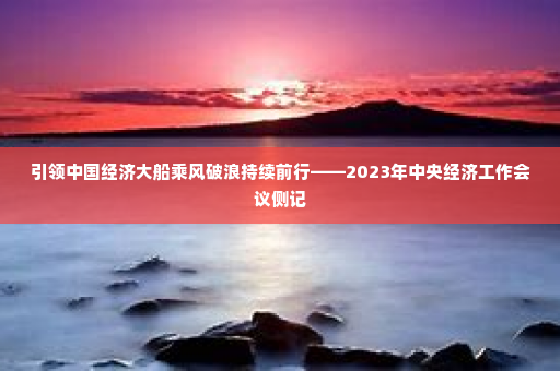 引领中国经济大船乘风破浪持续前行——2023年中央经济工作会议侧记