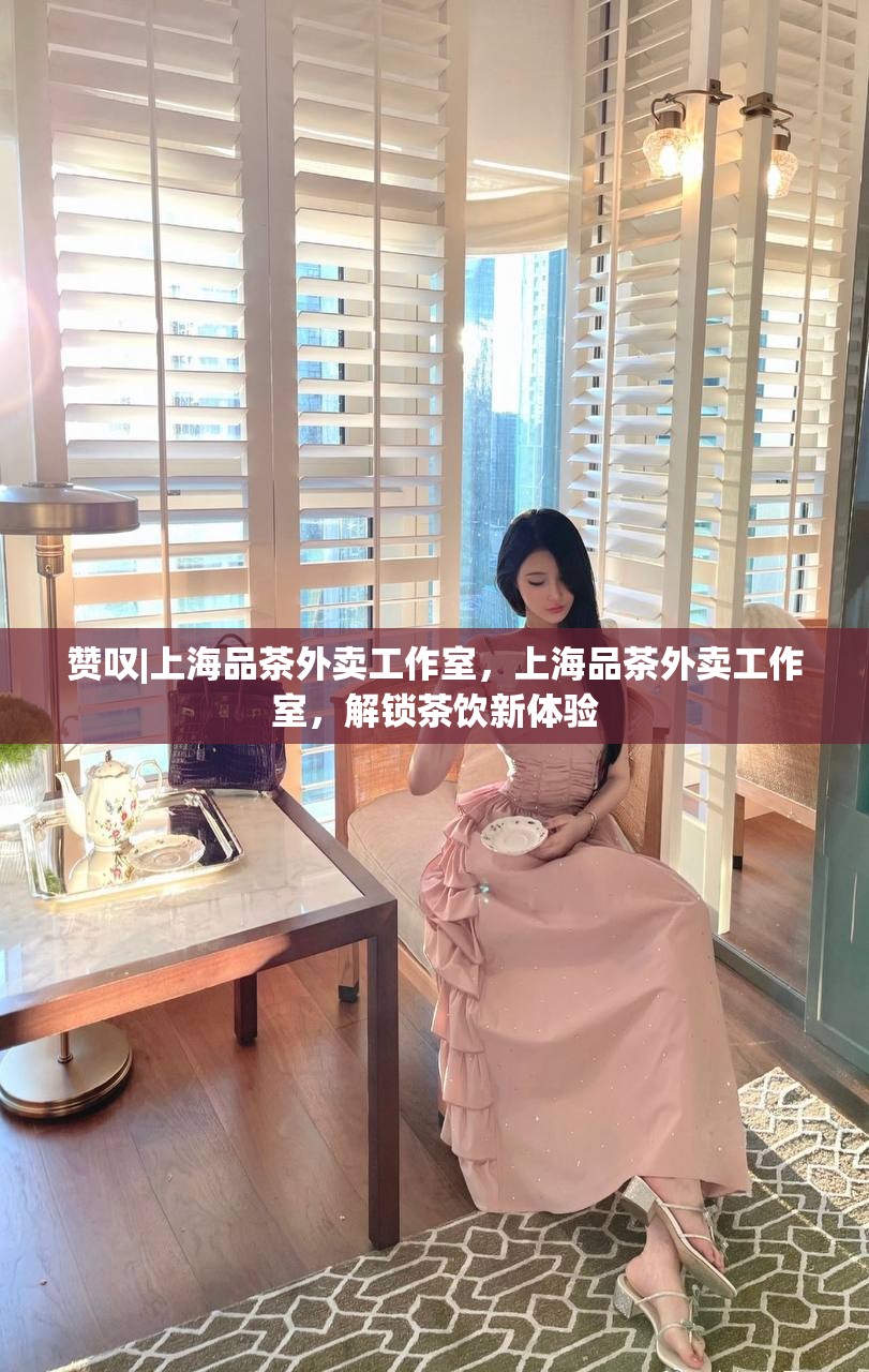 赞叹|上海品茶外卖工作室，上海品茶外卖工作室，解锁茶饮新体验