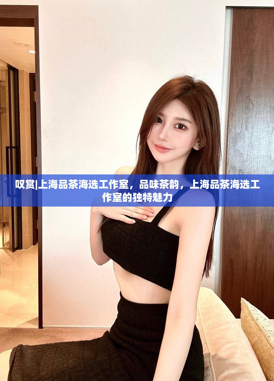 叹赏|上海品茶海选工作室，品味茶韵，上海品茶海选工作室的独特魅力
