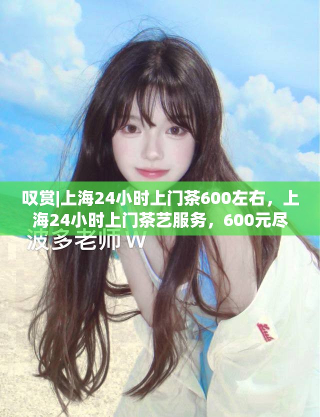 叹赏|上海24小时上门茶600左右，上海24小时上门茶艺服务，600元尽享茶香盛宴