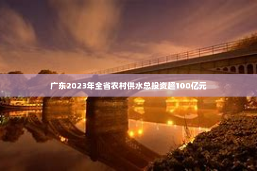 广东2023年全省农村供水总投资超100亿元