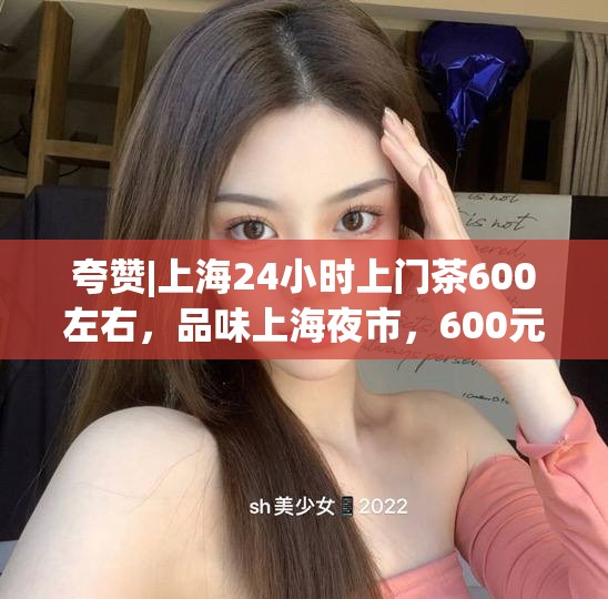 夸赞|上海24小时上门茶600左右，品味上海夜市，600元尽享24小时上门茶艺盛宴