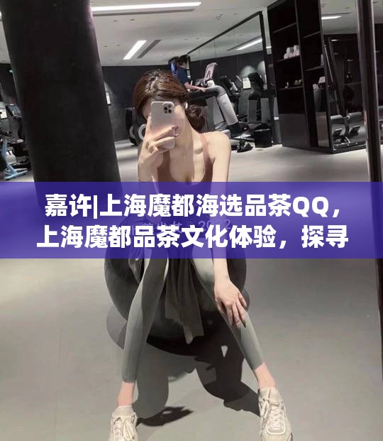 嘉许|上海魔都海选品茶QQ，上海魔都品茶文化体验，探寻茶香之旅