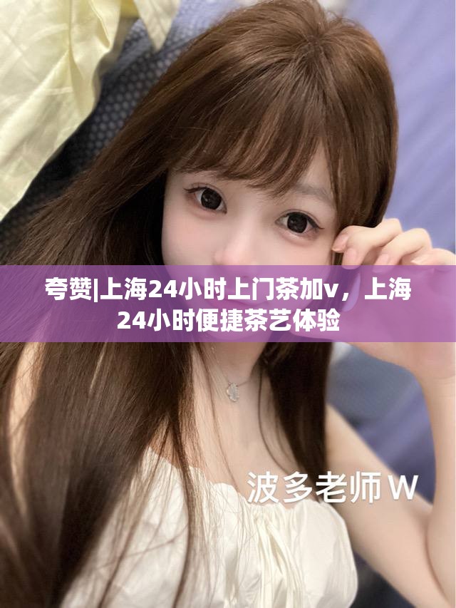 夸赞|上海24小时上门茶加v，上海24小时便捷茶艺体验