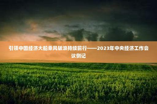引领中国经济大船乘风破浪持续前行——2023年中央经济工作会议侧记