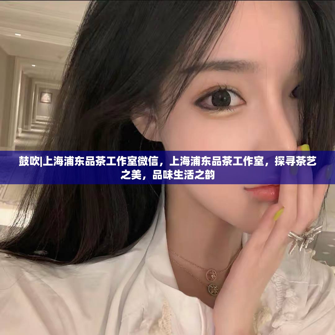 鼓吹|上海浦东品茶工作室微信，上海浦东品茶工作室，探寻茶艺之美，品味生活之韵