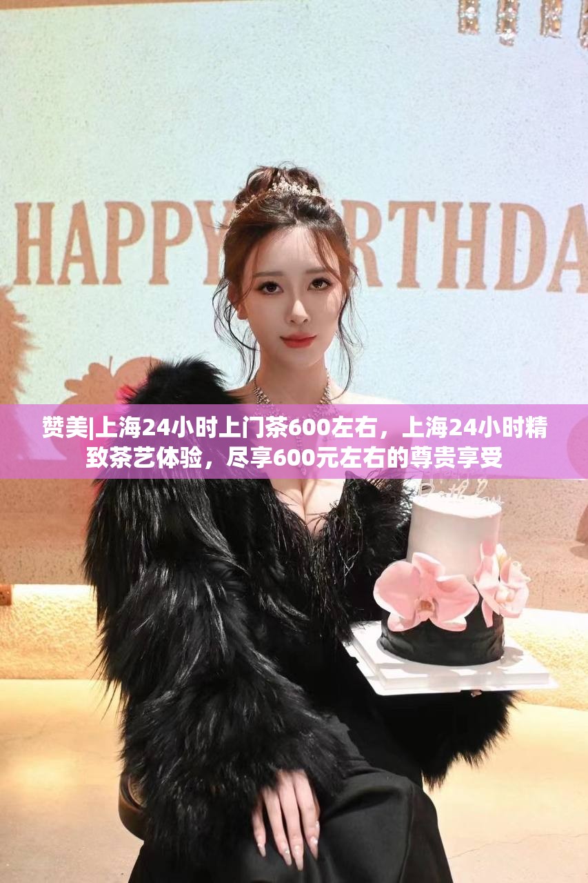 赞美|上海24小时上门茶600左右，上海24小时精致茶艺体验，尽享600元左右的尊贵享受