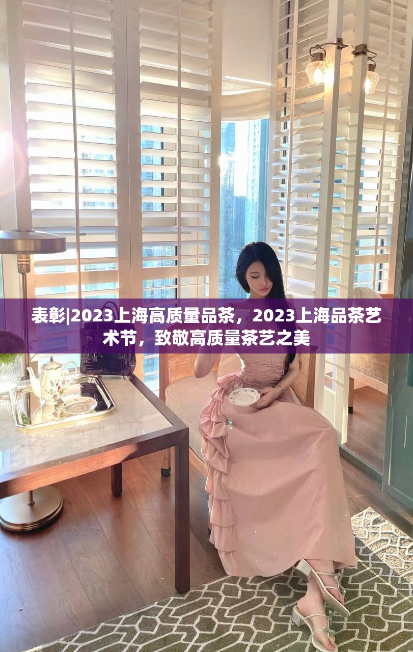 表彰|2023上海高质量品茶，2023上海品茶艺术节，致敬高质量茶艺之美