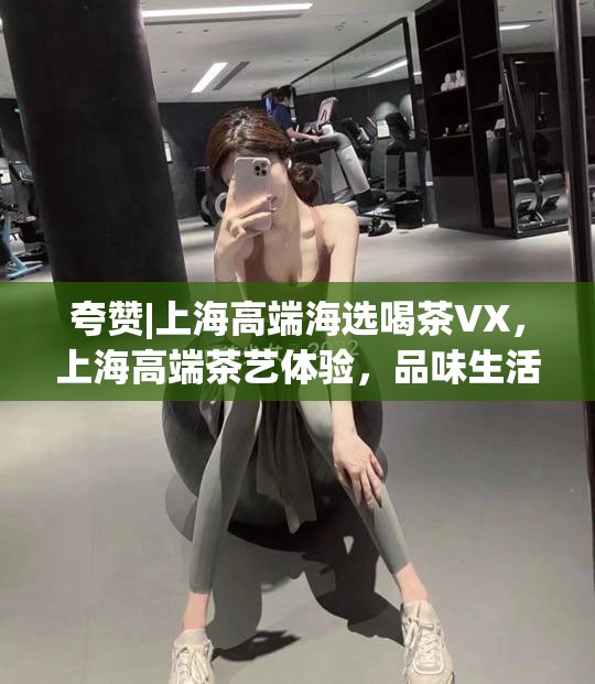 夸赞|上海高端海选喝茶VX，上海高端茶艺体验，品味生活之美