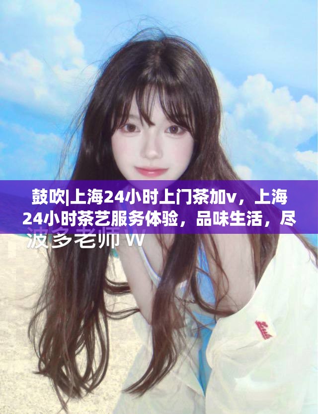 鼓吹|上海24小时上门茶加v，上海24小时茶艺服务体验，品味生活，尽享便捷