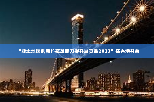 “亚太地区创新科技及能力提升展览会2023”在香港开幕