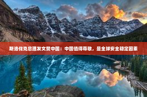斯洛伐克总理发文赞中国：中国值得尊敬，是全球安全稳定因素