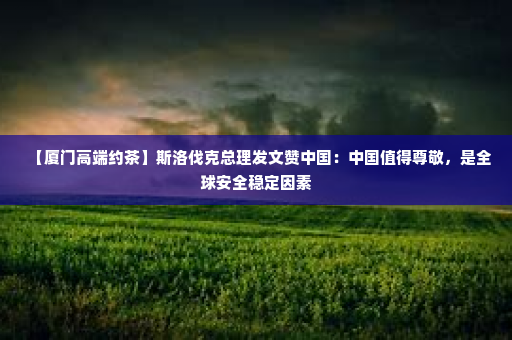 【厦门高端约茶】斯洛伐克总理发文赞中国：中国值得尊敬，是全球安全稳定因素