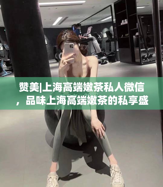 赞美|上海高端嫩茶私人微信，品味上海高端嫩茶的私享盛宴