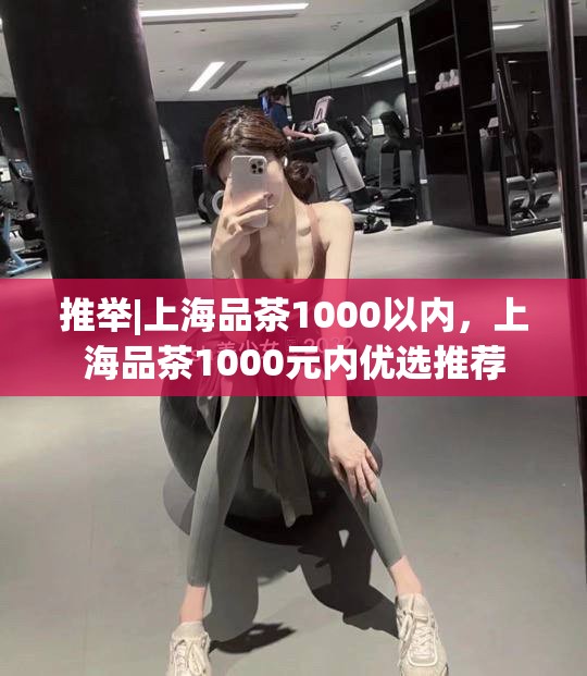 推举|上海品茶1000以内，上海品茶1000元内优选推荐
