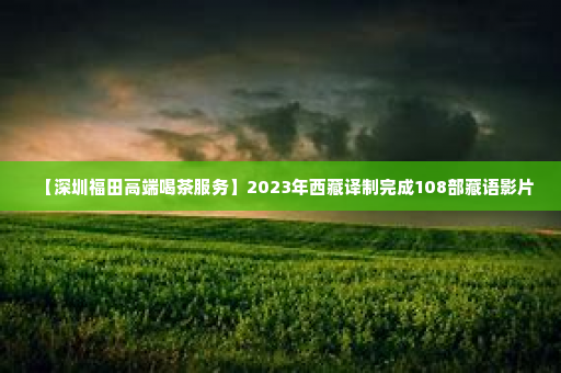 【深圳福田高端喝茶服务】2023年西藏译制完成108部藏语影片