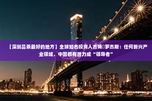 【深圳品茶最好的地方】全球知名投资人吉姆・罗杰斯：任何新兴产业领域，中国都有潜力成“领导者”