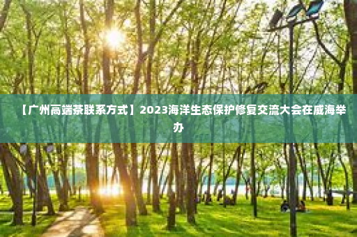 【广州高端茶联系方式】2023海洋生态保护修复交流大会在威海举办