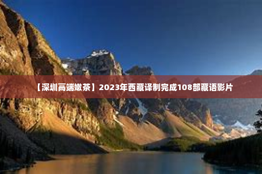 【深圳高端嫩茶	】2023年西藏译制完成108部藏语影片