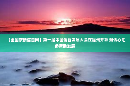 【全国茶楼信息网】第一届中国侨智发展大会在福州开幕 聚侨心汇侨智助发展