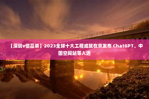 【深圳v信品茶】2023全球十大工程成就在京发布 ChatGPT、中国空间站等入选