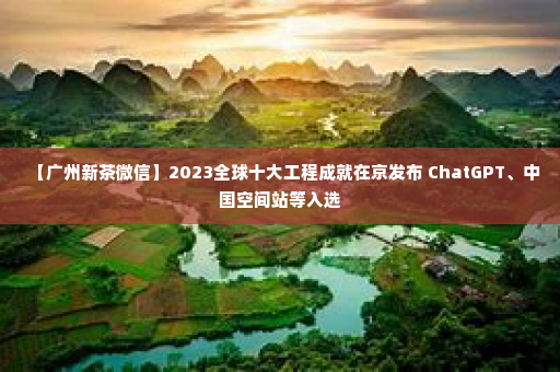 【广州新茶微信】2023全球十大工程成就在京发布 ChatGPT、中国空间站等入选
