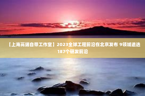 【上海高端自带工作室】2023全球工程前沿在北京发布 9领域遴选187个研发前沿