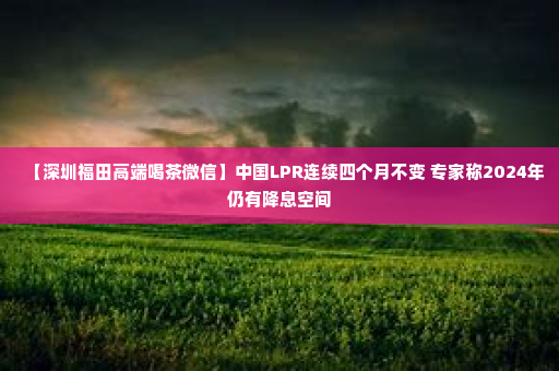 【深圳福田高端喝茶微信】中国LPR连续四个月不变 专家称2024年仍有降息空间
