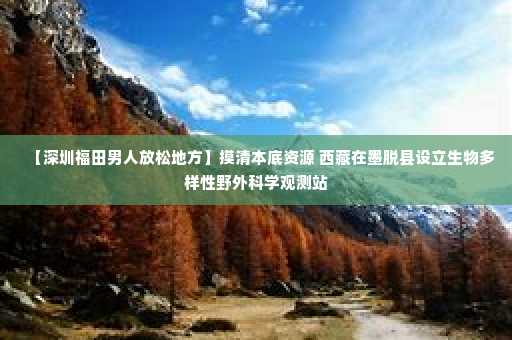 【深圳福田男人放松地方】摸清本底资源 西藏在墨脱县设立生物多样性野外科学观测站