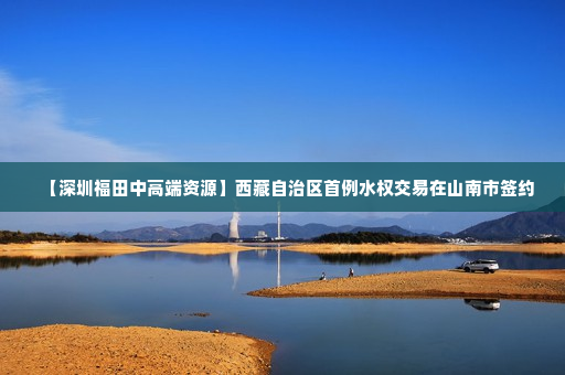【深圳福田中高端资源】西藏自治区首例水权交易在山南市签约