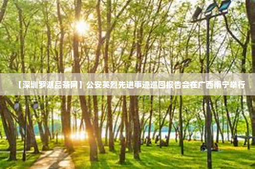 【深圳罗湖品茶网】公安英烈先进事迹巡回报告会在广西南宁举行