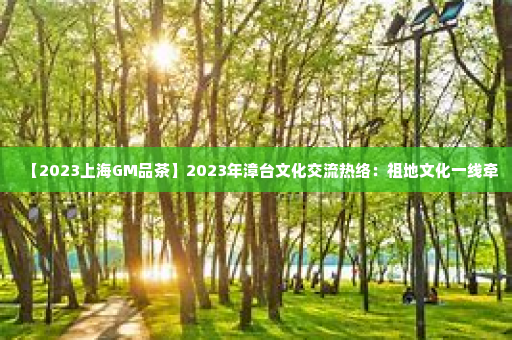 【2023上海GM品茶	】2023年漳台文化交流热络：祖地文化一线牵