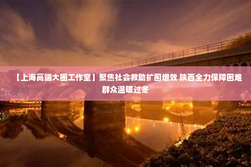 【上海高端大圈工作室】聚焦社会救助扩围增效 陕西全力保障困难群众温暖过冬