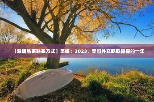 【深圳品茶联系方式】美媒：2023，美国外交跌跌撞撞的一年