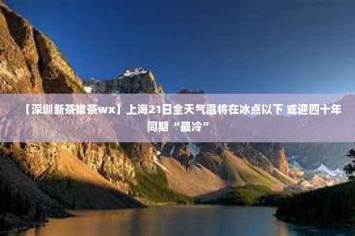 【深圳新茶嫩茶wx】上海21日全天气温将在冰点以下 或迎四十年同期“最冷”