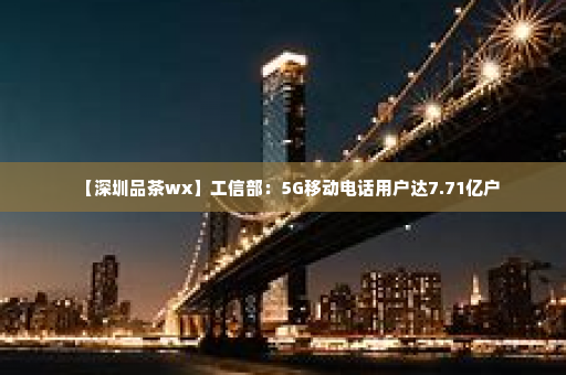 【深圳品茶wx】工信部：5G移动电话用户达7.71亿户