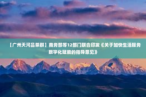【广州天河品茶群】商务部等12部门联合印发《关于加快生活服务数字化赋能的指导意见》