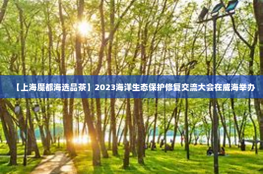 【上海魔都海选品茶】2023海洋生态保护修复交流大会在威海举办