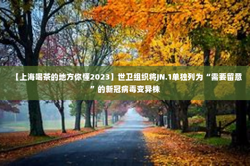【上海喝茶的地方你懂2023】世卫组织将JN.1单独列为“需要留意”的新冠病毒变异株