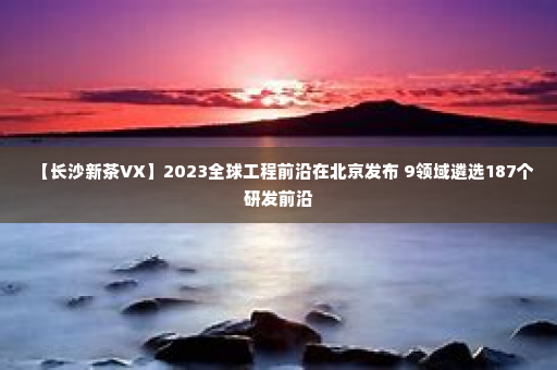 【长沙新茶VX】2023全球工程前沿在北京发布 9领域遴选187个研发前沿