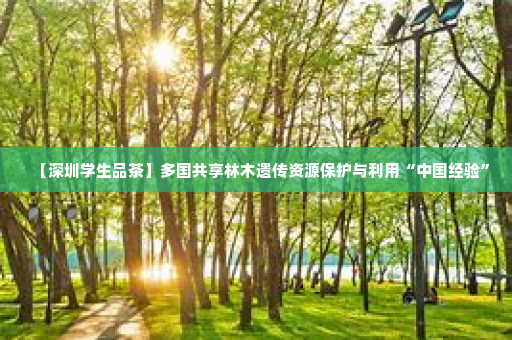【深圳学生品茶】多国共享林木遗传资源保护与利用“中国经验”