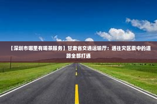【深圳市哪里有喝茶服务】甘肃省交通运输厅：通往灾区震中的道路全部打通