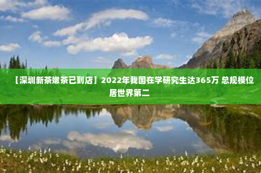【深圳新茶嫩茶已到店】2022年我国在学研究生达365万 总规模位居世界第二 