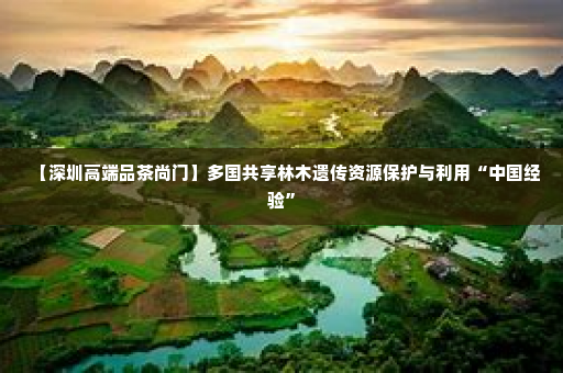 【深圳高端品茶尚门】多国共享林木遗传资源保护与利用“中国经验”