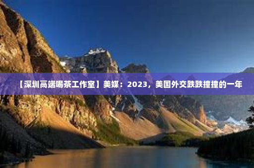【深圳高端喝茶工作室】美媒：2023，美国外交跌跌撞撞的一年